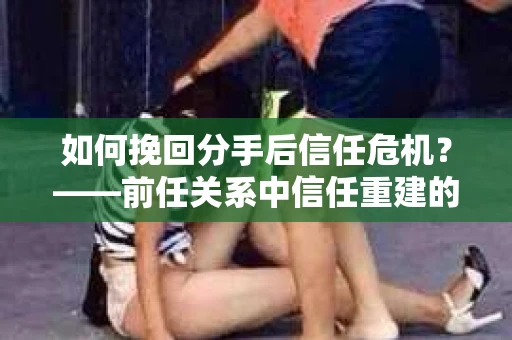 如何挽回分手后信任危机？——前任关系中信任重建的实用指南