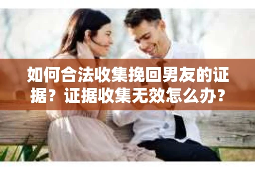 如何合法收集挽回男友的证据？证据收集无效怎么办？