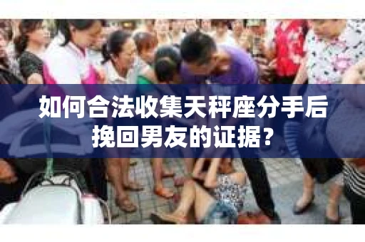 如何合法收集天秤座分手后挽回男友的证据？