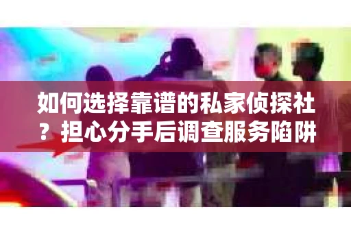 如何选择靠谱的私家侦探社？担心分手后调查服务陷阱怎么办？