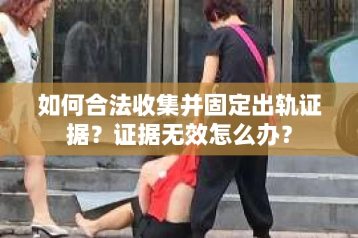 如何合法收集并固定出轨证据？证据无效怎么办？