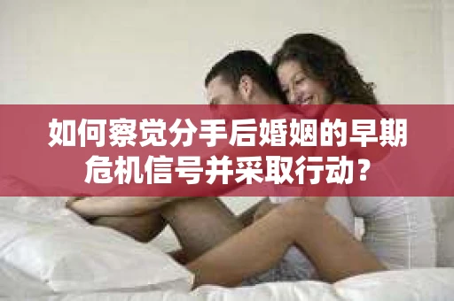 如何察觉分手后婚姻的早期危机信号并采取行动？