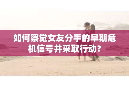 如何察觉女友分手的早期危机信号并采取行动？