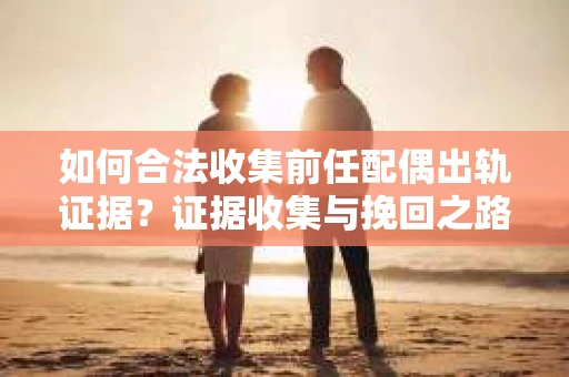 如何合法收集前任配偶出轨证据？证据收集与挽回之路怎么办？