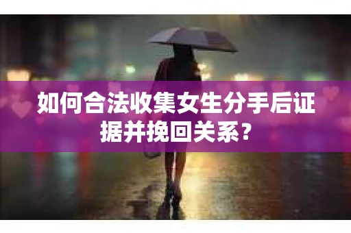 如何合法收集女生分手后证据并挽回关系？