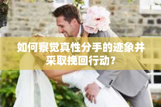 如何察觉真性分手的迹象并采取挽回行动？