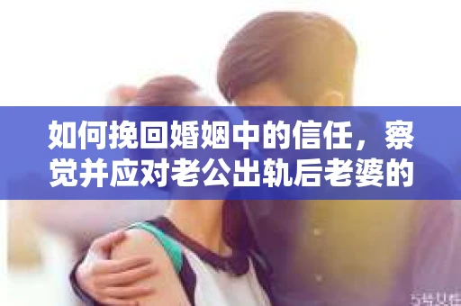 如何挽回婚姻中的信任，察觉并应对老公出轨后老婆的危机信号