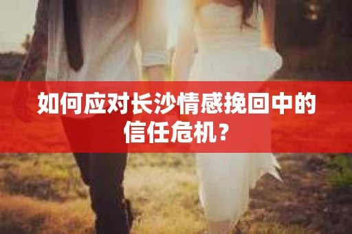 如何应对长沙情感挽回中的信任危机？