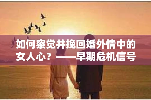 如何察觉并挽回婚外情中的女人心？——早期危机信号与干预策略