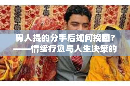 男人提的分手后如何挽回？——情绪疗愈与人生决策的干货指南