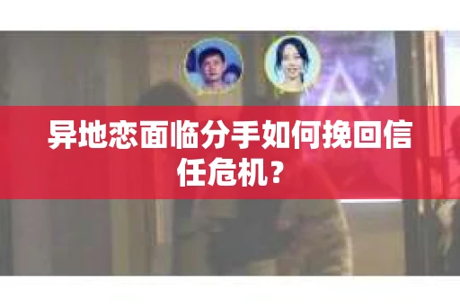 异地恋面临分手如何挽回信任危机？