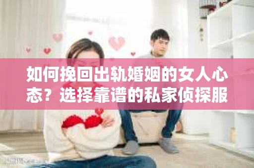 如何挽回出轨婚姻的女人心态？选择靠谱的私家侦探服务指南