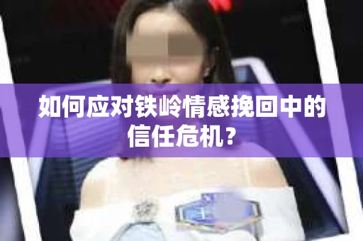 如何应对铁岭情感挽回中的信任危机? 如何应对铁岭情感挽回中的信任危机?