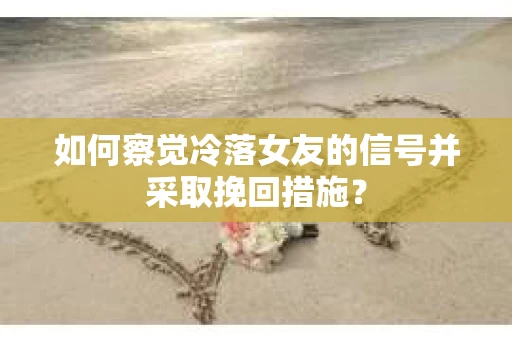 如何察觉冷落女友的信号并采取挽回措施？