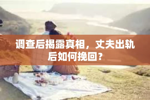 调查后揭露真相，丈夫出轨后如何挽回？