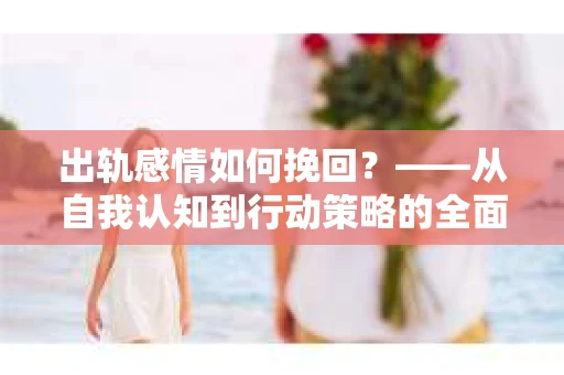 出轨感情如何挽回？——从自我认知到行动策略的全面解析