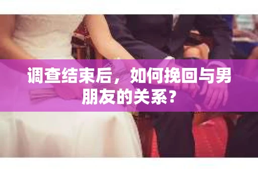调查结束后，如何挽回与男朋友的关系？