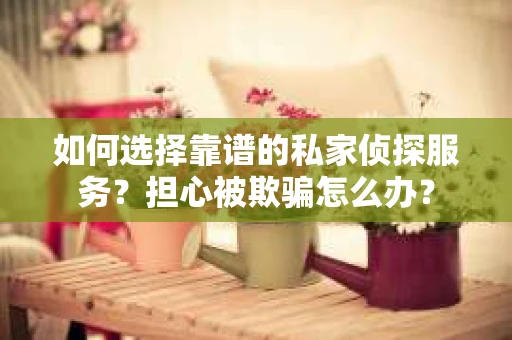 如何选择靠谱的私家侦探服务？担心被欺骗怎么办？