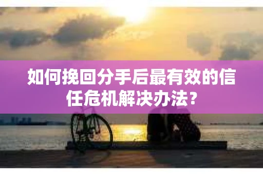如何挽回分手后最有效的信任危机解决办法？