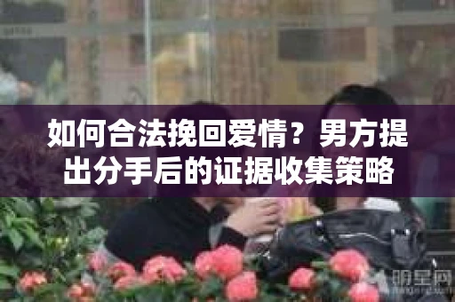 如何合法挽回爱情？男方提出分手后的证据收集策略