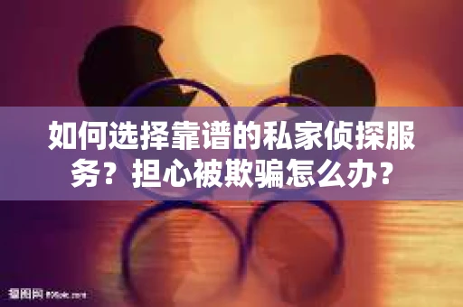 如何选择靠谱的私家侦探服务？担心被欺骗怎么办？