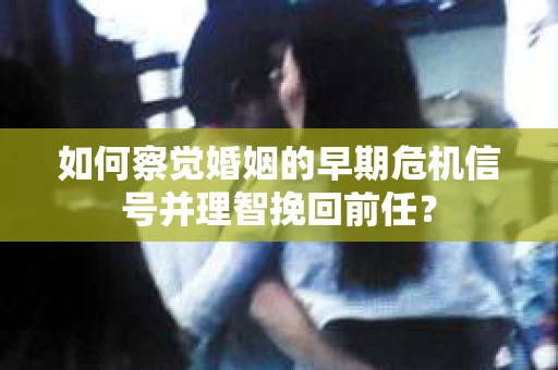 如何察觉婚姻的早期危机信号并理智挽回前任？