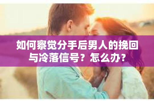 如何察觉分手后男人的挽回与冷落信号？怎么办？
