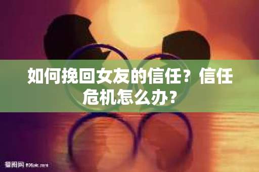 如何挽回女友的信任？信任危机怎么办？