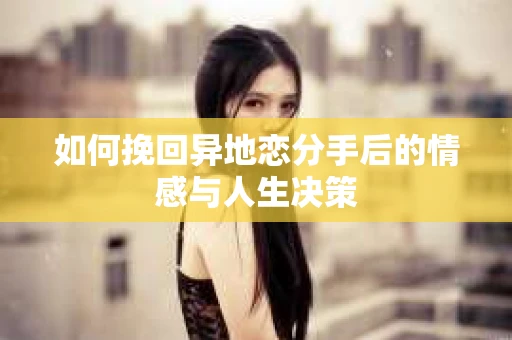 如何挽回异地恋分手后的情感与人生决策