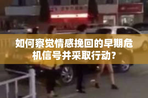 如何察觉情感挽回的早期危机信号并采取行动？