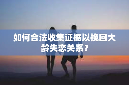 如何合法收集证据以挽回大龄失恋关系？