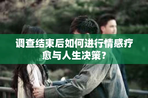 调查结束后如何进行情感疗愈与人生决策？