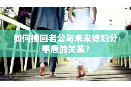 如何挽回老公与未来媳妇分手后的关系？