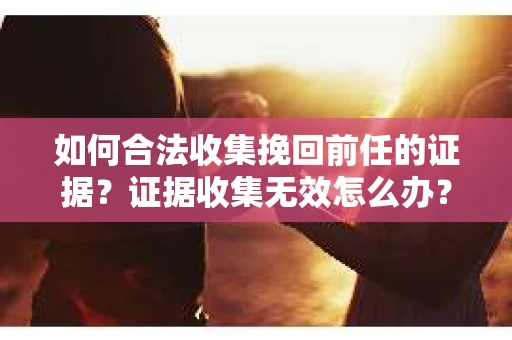 如何合法收集挽回前任的证据？证据收集无效怎么办？