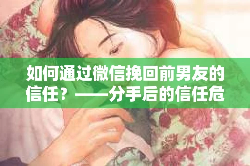 如何通过微信挽回前男友的信任？——分手后的信任危机解决方案