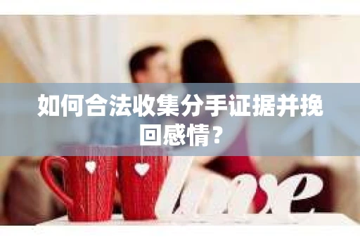 如何合法收集分手证据并挽回感情？
