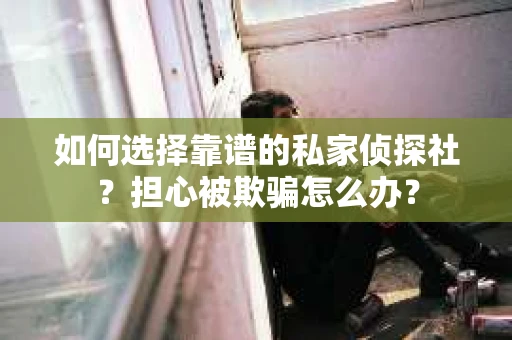 如何选择靠谱的私家侦探社？担心被欺骗怎么办？