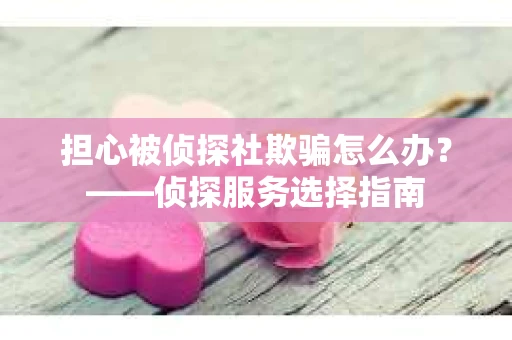 担心被侦探社欺骗怎么办？——侦探服务选择指南